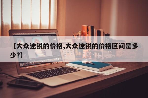 【大众途锐的价格,大众途锐的价格区间是多少?】