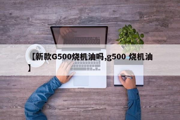 【新款G500烧机油吗,g500 烧机油】