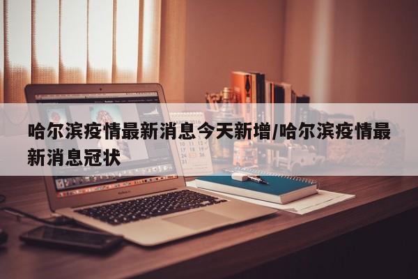 哈尔滨疫情最新消息今天新增/哈尔滨疫情最新消息冠状