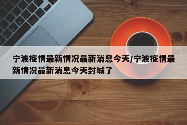 宁波疫情最新情况最新消息今天/宁波疫情最新情况最新消息今天封城了