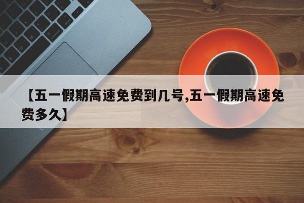 【五一假期高速免费到几号,五一假期高速免费多久】
