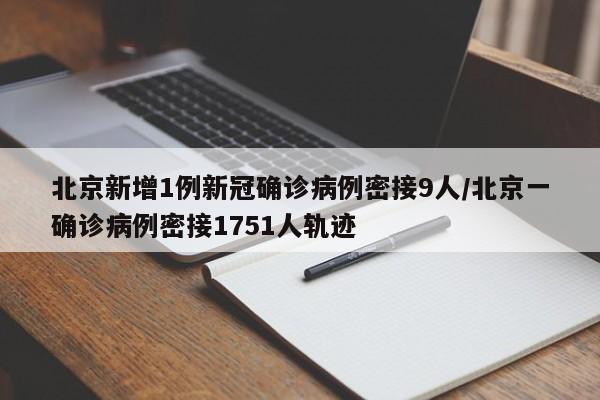北京新增1例新冠确诊病例密接9人/北京一确诊病例密接1751人轨迹