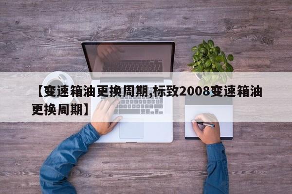 【变速箱油更换周期,标致2008变速箱油更换周期】
