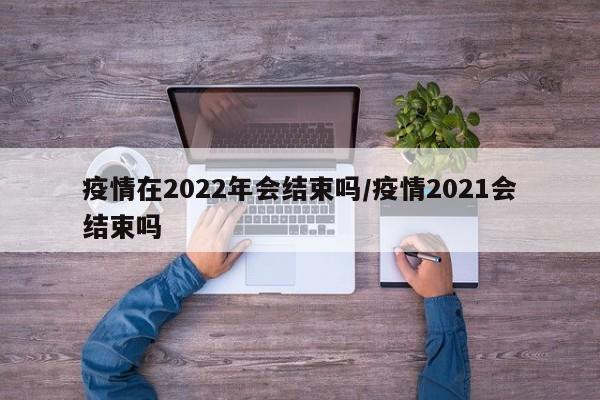 疫情在2022年会结束吗/疫情2021会结束吗