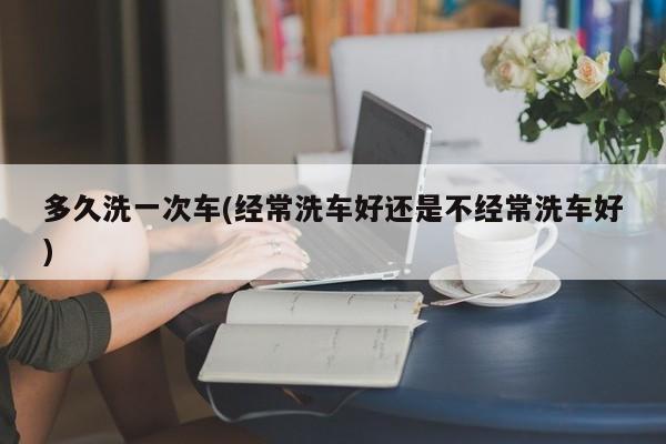多久洗一次车(经常洗车好还是不经常洗车好)