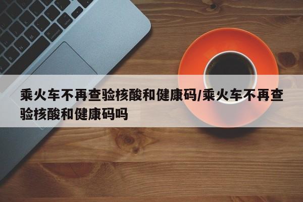 乘火车不再查验核酸和健康码/乘火车不再查验核酸和健康码吗