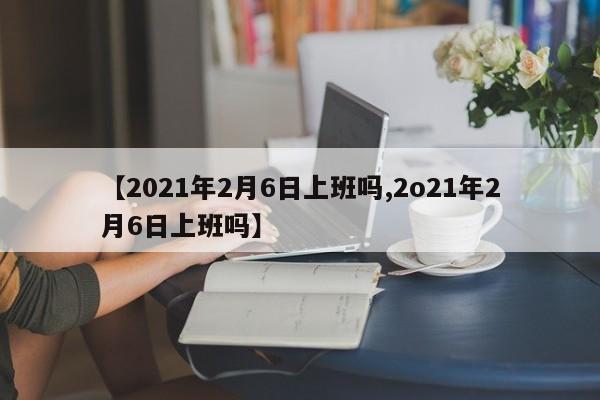 【2021年2月6日上班吗,2o21年2月6日上班吗】