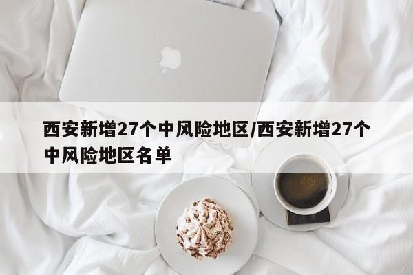 西安新增27个中风险地区/西安新增27个中风险地区名单