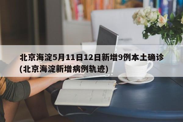 北京海淀5月11日12日新增9例本土确诊(北京海淀新增病例轨迹)