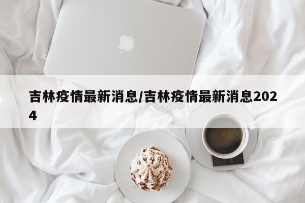 吉林疫情最新消息/吉林疫情最新消息2024