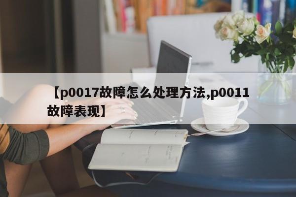 【p0017故障怎么处理方法,p0011故障表现】